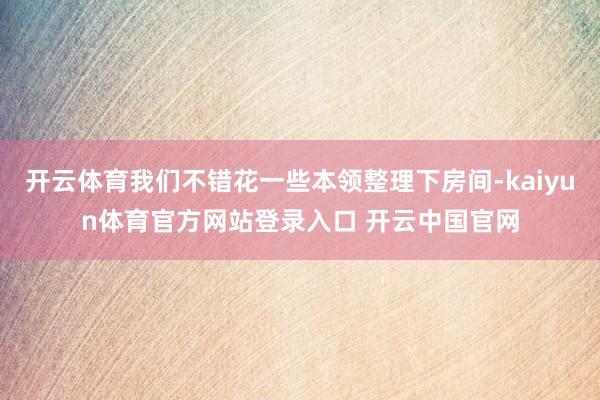 开云体育我们不错花一些本领整理下房间-kaiyun体育官方网站登录入口 开云中国官网