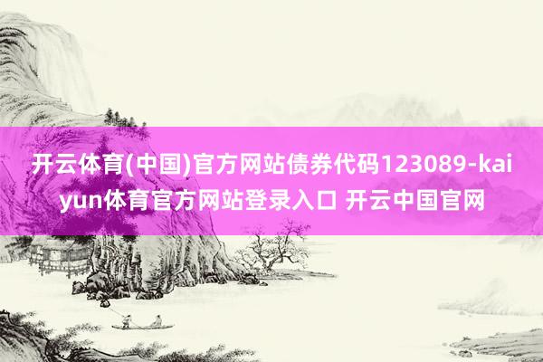 开云体育(中国)官方网站债券代码123089-kaiyun体育官方网站登录入口 开云中国官网