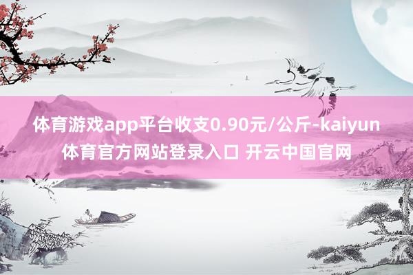 体育游戏app平台收支0.90元/公斤-kaiyun体育官方网站登录入口 开云中国官网