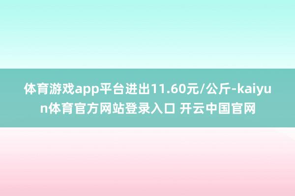 体育游戏app平台进出11.60元/公斤-kaiyun体育官方网站登录入口 开云中国官网