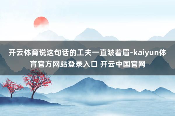 开云体育说这句话的工夫一直皱着眉-kaiyun体育官方网站登录入口 开云中国官网