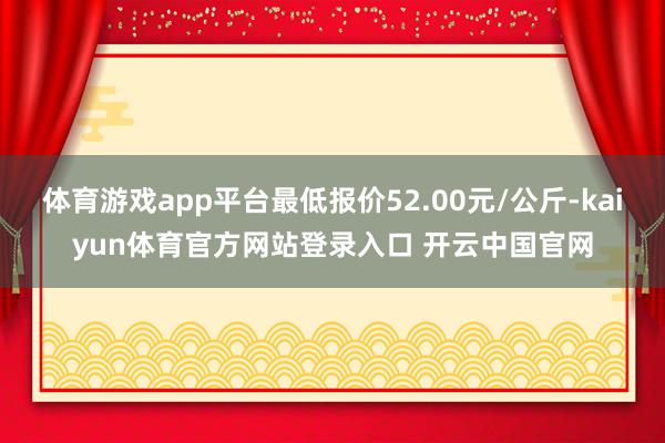 体育游戏app平台最低报价52.00元/公斤-kaiyun体育官方网站登录入口 开云中国官网