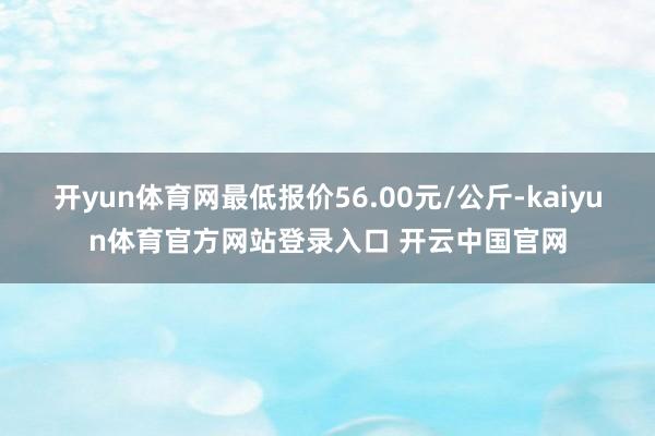 开yun体育网最低报价56.00元/公斤-kaiyun体育官方网站登录入口 开云中国官网