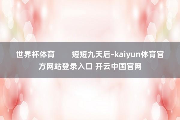 世界杯体育        短短九天后-kaiyun体育官方网站登录入口 开云中国官网