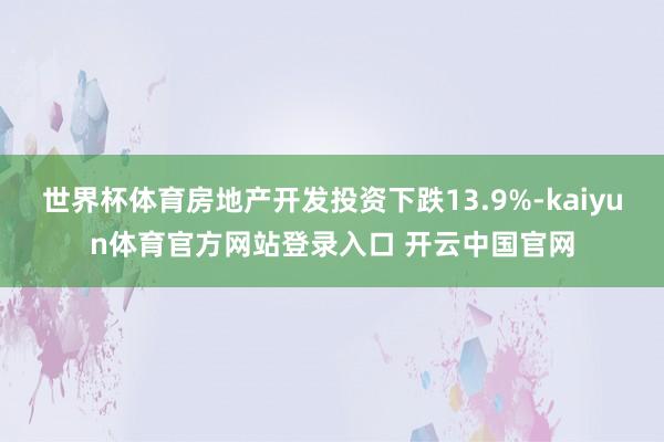 世界杯体育房地产开发投资下跌13.9%-kaiyun体育官方网站登录入口 开云中国官网