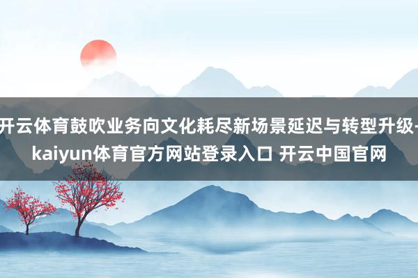 开云体育鼓吹业务向文化耗尽新场景延迟与转型升级-kaiyun体育官方网站登录入口 开云中国官网