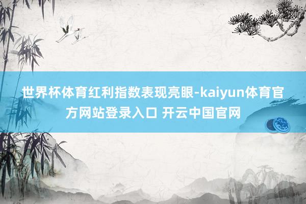 世界杯体育　　红利指数表现亮眼-kaiyun体育官方网站登录入口 开云中国官网
