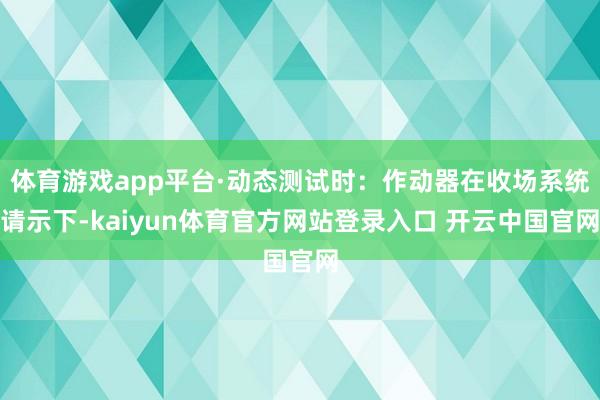 体育游戏app平台·动态测试时：作动器在收场系统请示下-kaiyun体育官方网站登录入口 开云中国官网