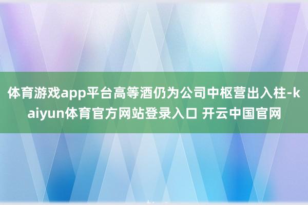 体育游戏app平台高等酒仍为公司中枢营出入柱-kaiyun体育官方网站登录入口 开云中国官网
