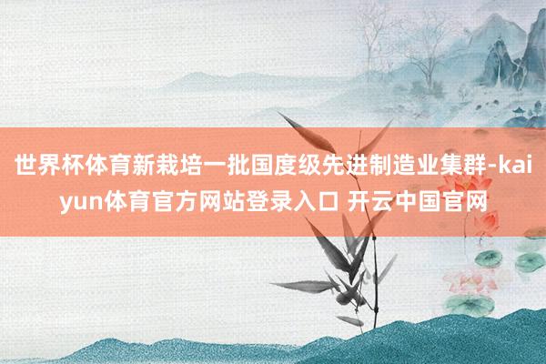 世界杯体育新栽培一批国度级先进制造业集群-kaiyun体育官方网站登录入口 开云中国官网