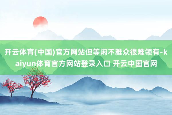 开云体育(中国)官方网站但等闲不雅众很难领有-kaiyun体育官方网站登录入口 开云中国官网