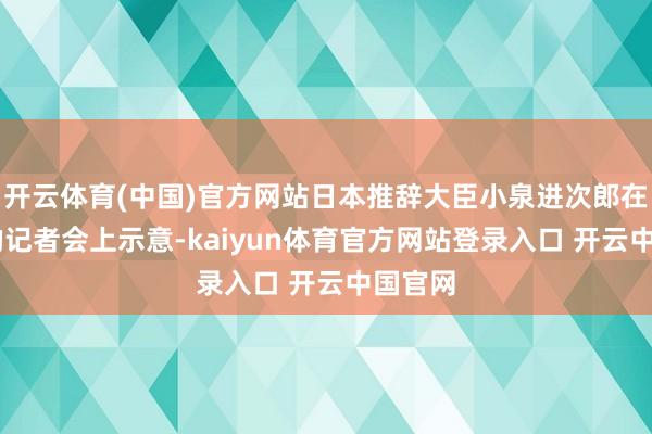 开云体育(中国)官方网站日本推辞大臣小泉进次郎在18日的记者会上示意-kaiyun体育官方网站登录入口 开云中国官网