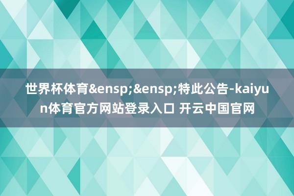 世界杯体育&ensp;&ensp;特此公告-kaiyun体育官方网站登录入口 开云中国官网