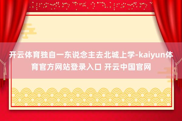 开云体育独自一东说念主去北城上学-kaiyun体育官方网站登录入口 开云中国官网