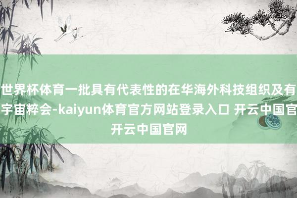 世界杯体育一批具有代表性的在华海外科技组织及有关宇宙粹会-kaiyun体育官方网站登录入口 开云中国官网