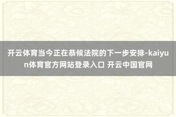 开云体育当今正在恭候法院的下一步安排-kaiyun体育官方网站登录入口 开云中国官网