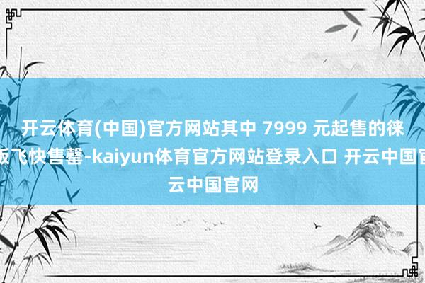 开云体育(中国)官方网站其中 7999 元起售的徕卡版飞快售罄-kaiyun体育官方网站登录入口 开云中国官网