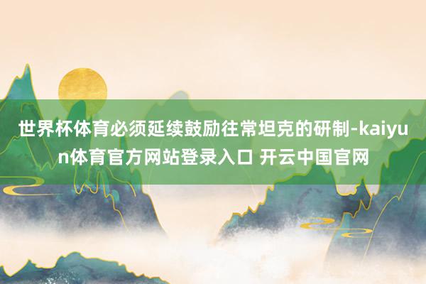 世界杯体育必须延续鼓励往常坦克的研制-kaiyun体育官方网站登录入口 开云中国官网