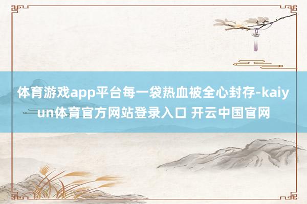 体育游戏app平台每一袋热血被全心封存-kaiyun体育官方网站登录入口 开云中国官网