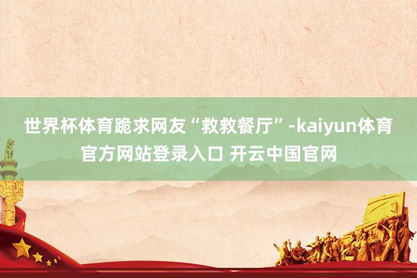 世界杯体育跪求网友“救救餐厅”-kaiyun体育官方网站登录入口 开云中国官网