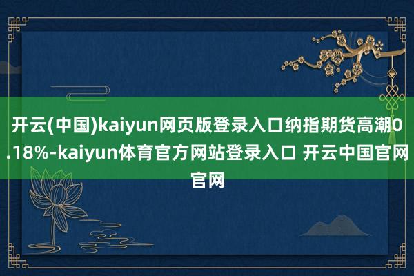 开云(中国)kaiyun网页版登录入口纳指期货高潮0.18%-kaiyun体育官方网站登录入口 开云中国官网