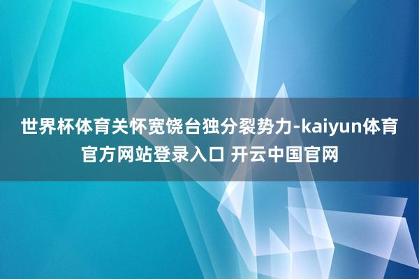 世界杯体育关怀宽饶台独分裂势力-kaiyun体育官方网站登录入口 开云中国官网
