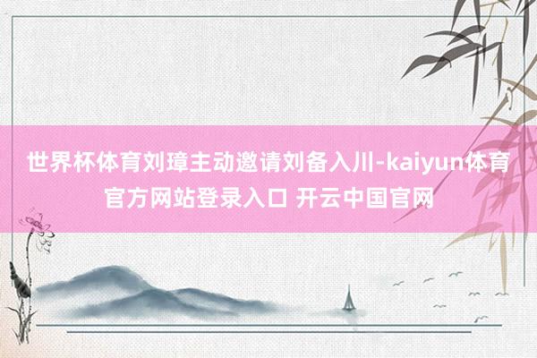 世界杯体育刘璋主动邀请刘备入川-kaiyun体育官方网站登录入口 开云中国官网