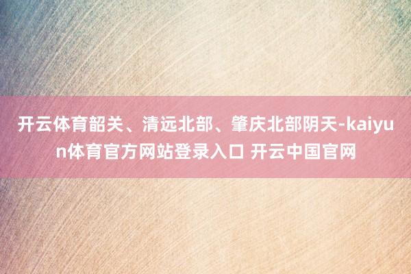 开云体育韶关、清远北部、肇庆北部阴天-kaiyun体育官方网站登录入口 开云中国官网