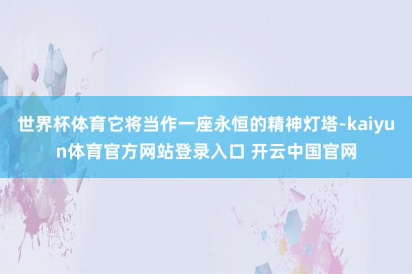 世界杯体育它将当作一座永恒的精神灯塔-kaiyun体育官方网站登录入口 开云中国官网