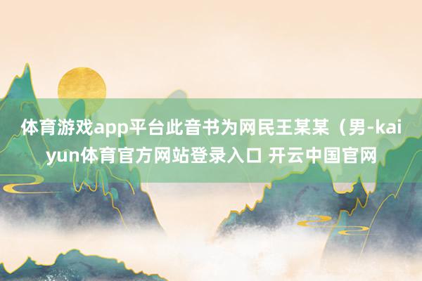 体育游戏app平台此音书为网民王某某（男-kaiyun体育官方网站登录入口 开云中国官网