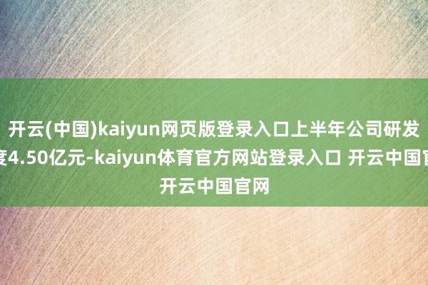 开云(中国)kaiyun网页版登录入口上半年公司研发用度4.50亿元-kaiyun体育官方网站登录入口 开云中国官网