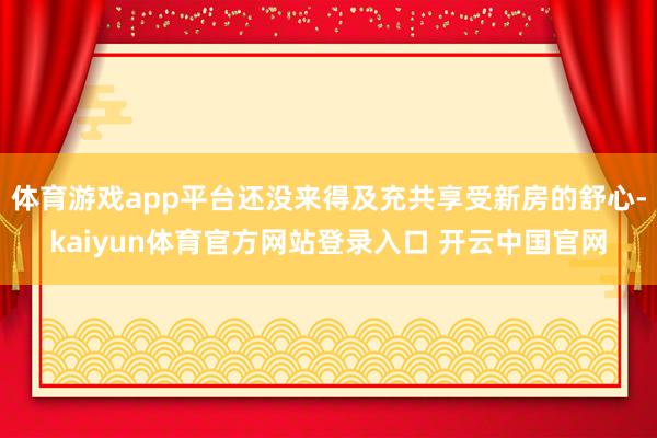 体育游戏app平台还没来得及充共享受新房的舒心-kaiyun体育官方网站登录入口 开云中国官网
