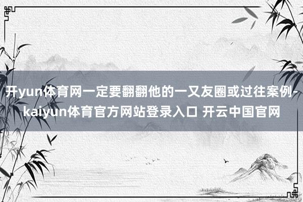开yun体育网一定要翻翻他的一又友圈或过往案例-kaiyun体育官方网站登录入口 开云中国官网