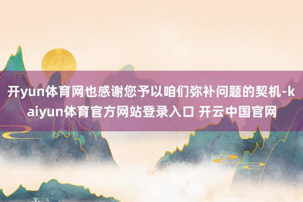 开yun体育网也感谢您予以咱们弥补问题的契机-kaiyun体育官方网站登录入口 开云中国官网