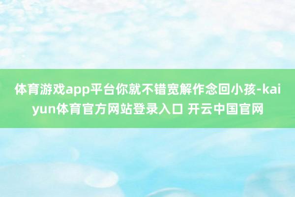 体育游戏app平台你就不错宽解作念回小孩-kaiyun体育官方网站登录入口 开云中国官网